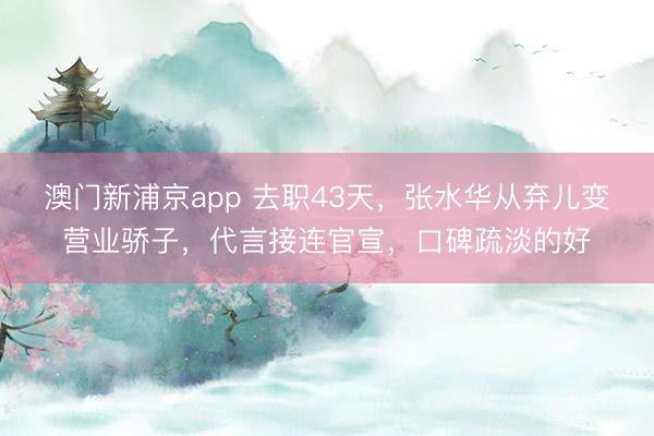 澳门新浦京app 去职43天,张水华从弃儿变营业骄子,代言接连官宣,口碑疏淡的好