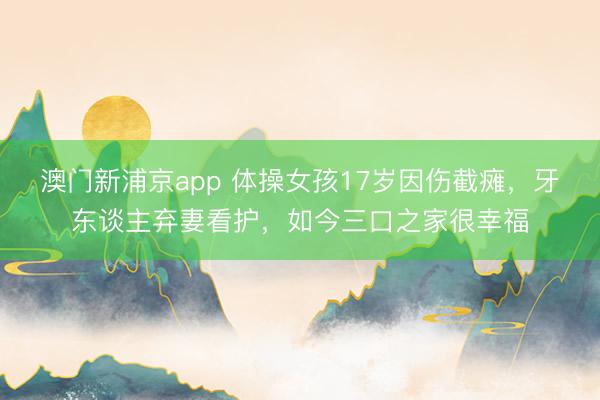 澳门新浦京app 体操女孩17岁因伤截瘫，牙东谈主弃妻看护，如今三口之家很幸福