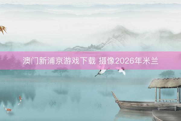 澳门新浦京游戏下载 摄像2026年米兰