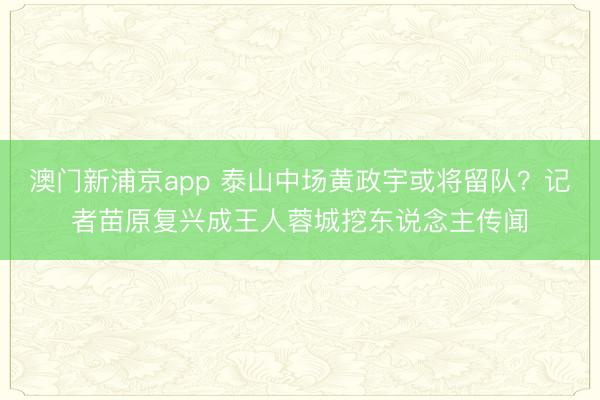 澳门新浦京app 泰山中场黄政宇或将留队？记者苗原复兴成王人蓉城挖东说念主传闻