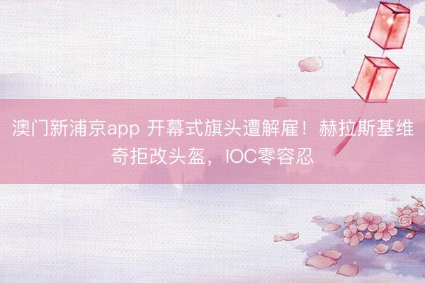 澳门新浦京app 开幕式旗头遭解雇！赫拉斯基维奇拒改头盔，IOC零容忍
