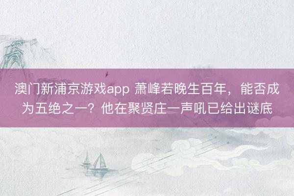 澳门新浦京游戏app 萧峰若晚生百年,能否成为五绝之一?他在聚贤庄一声吼已给出谜底