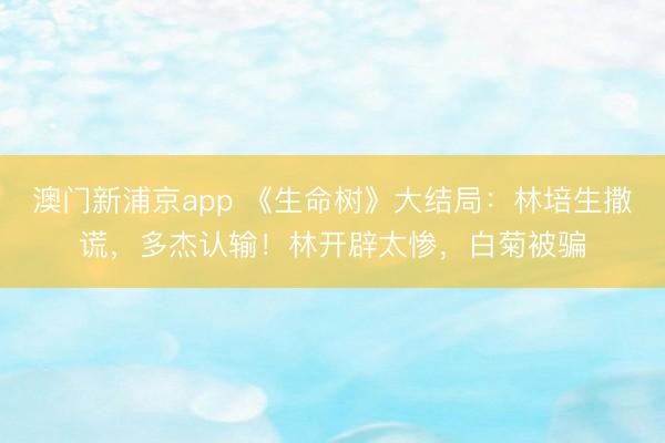澳门新浦京app 《生命树》大结局：林培生撒谎，多杰认输！林开辟太惨，白菊被骗