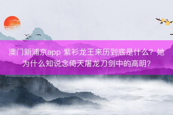 澳门新浦京app 紫衫龙王来历到底是什么？她为什么知说念倚天屠龙刀剑中的高明？