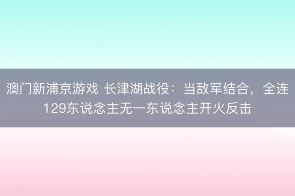 澳门新浦京游戏 长津湖战役:当敌军结合,全连129东说念主无一东说念主开火反击