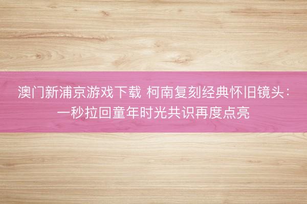 澳门新浦京游戏下载 柯南复刻经典怀旧镜头：一秒拉回童年时光共识再度点亮