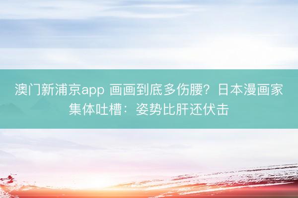 澳门新浦京app 画画到底多伤腰？日本漫画家集体吐槽：姿势比肝还伏击