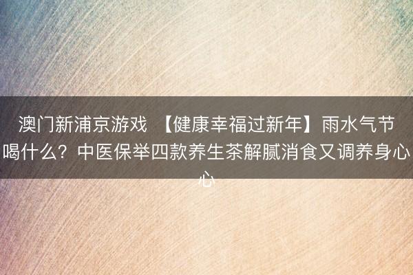 澳门新浦京游戏 【健康幸福过新年】雨水气节喝什么?中医保举四款养生茶解腻消食又调养身心