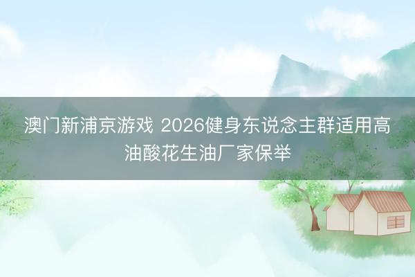 澳门新浦京游戏 2026健身东说念主群适用高油酸花生油厂家保举