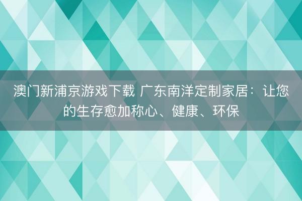 澳门新浦京游戏下载 广东南洋定制家居:让您的生存愈加称心、健康、环保