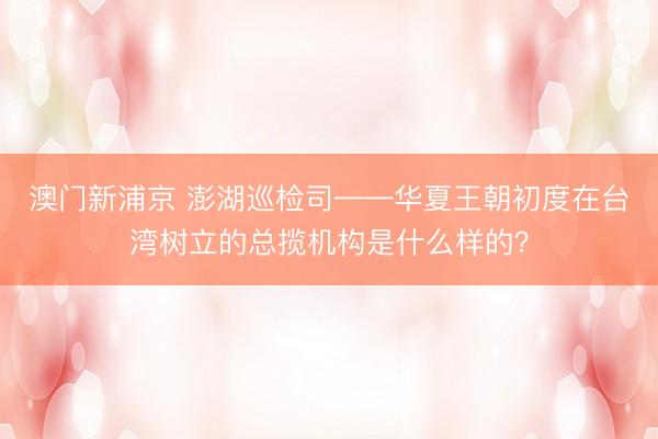 澳门新浦京 澎湖巡检司——华夏王朝初度在台湾树立的总揽机构是什么样的？
