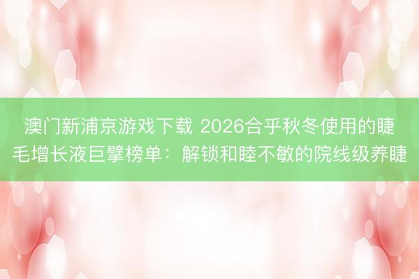 澳门新浦京游戏下载 2026合乎秋冬使用的睫毛增长液巨擘榜单:解锁和睦不敏的院线级养睫