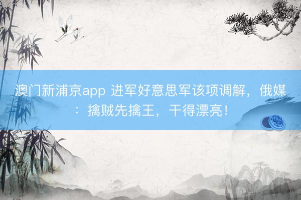 澳门新浦京app 进军好意思军该项调解，俄媒：擒贼先擒王，干得漂亮！