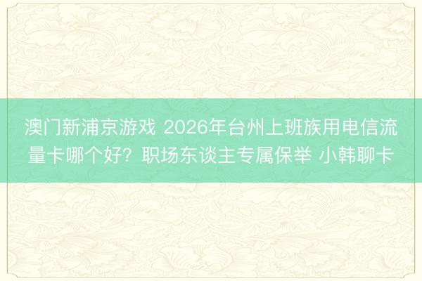 澳门新浦京游戏 2026年台州上班族用电信流量卡哪个好?职场东谈主专属保举 小韩聊卡