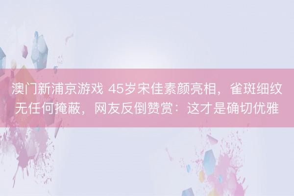 澳门新浦京游戏 45岁宋佳素颜亮相，雀斑细纹无任何掩蔽，网友反倒赞赏：这才是确切优雅