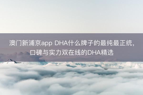 澳门新浦京app DHA什么牌子的最纯最正统，口碑与实力双在线的DHA精选