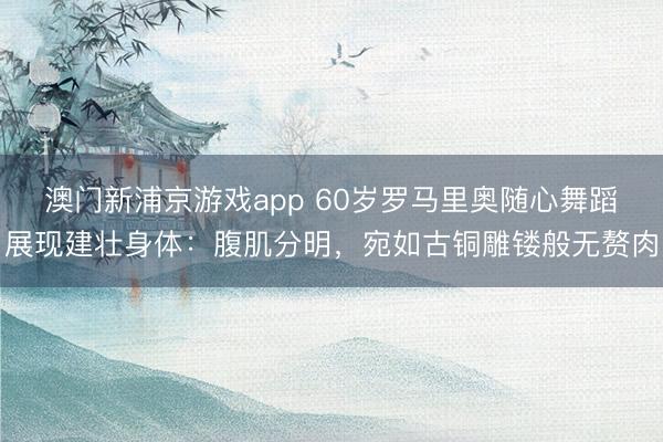 澳门新浦京游戏app 60岁罗马里奥随心舞蹈展现建壮身体：腹肌分明，宛如古铜雕镂般无赘肉