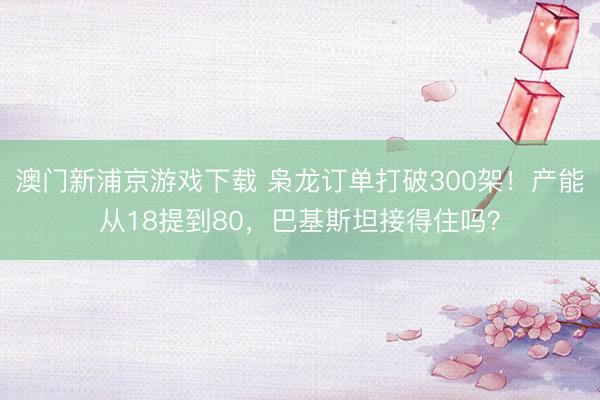 澳门新浦京游戏下载 枭龙订单打破300架！产能从18提到80，巴基斯坦接得住吗？