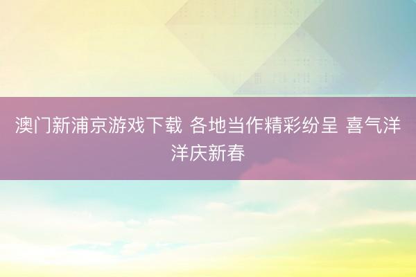 澳门新浦京游戏下载 各地当作精彩纷呈 喜气洋洋庆新春