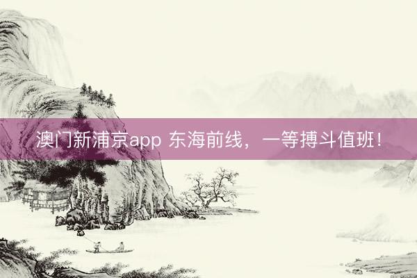 澳门新浦京app 东海前线，一等搏斗值班！