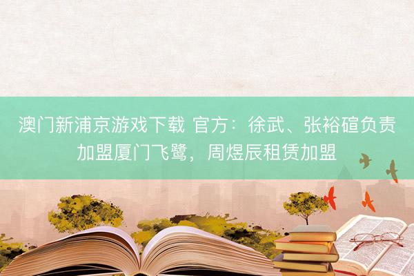 澳门新浦京游戏下载 官方:徐武、张裕碹负责加盟厦门飞鹭,周煜辰租赁加盟