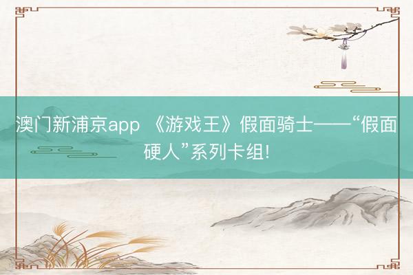 澳门新浦京app 《游戏王》假面骑士——“假面硬人”系列卡组!