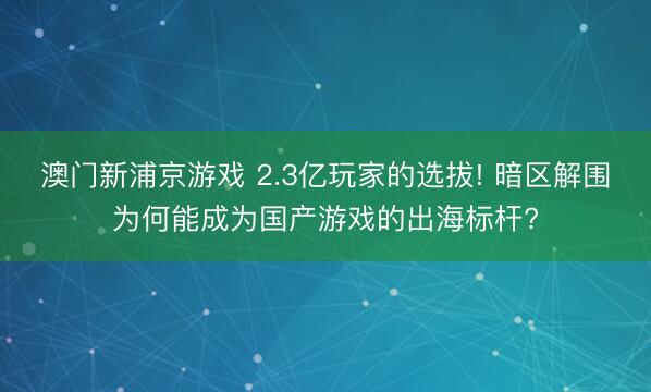 澳门新浦京游戏 2.3亿玩家的选拔! 暗区解围为何能成为国产游戏的出海标杆?