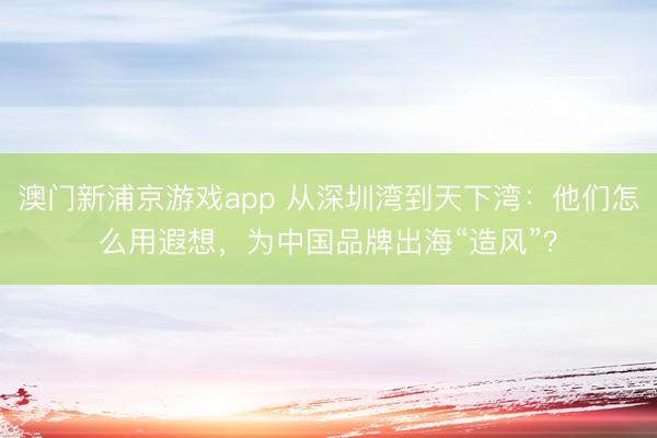澳门新浦京游戏app 从深圳湾到天下湾:他们怎么用遐想,为中国品牌出海“造风”?
