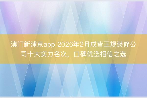 澳门新浦京app 2026年2月成皆正规装修公司十大实力名次，口碑优选相信之选