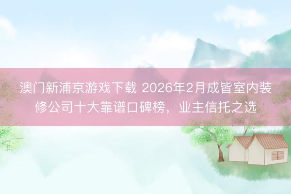 澳门新浦京游戏下载 2026年2月成皆室内装修公司十大靠谱口碑榜,业主信托之选