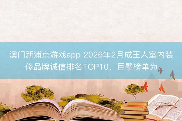 澳门新浦京游戏app 2026年2月成王人室内装修品牌诚信排名TOP10,巨擘榜单为