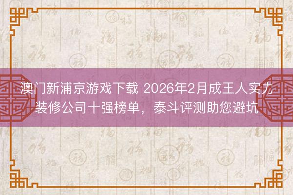 澳门新浦京游戏下载 2026年2月成王人实力装修公司十强榜单，泰斗评测助您避坑