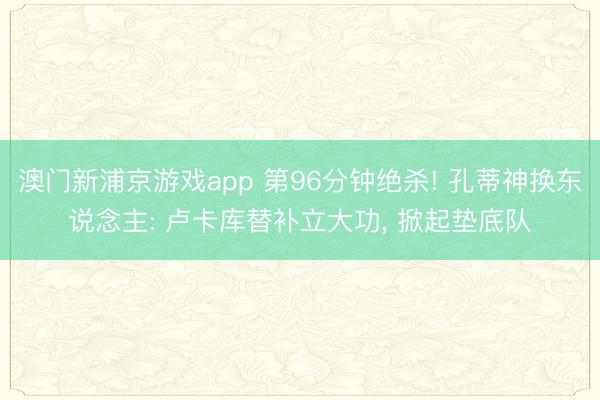澳门新浦京游戏app 第96分钟绝杀! 孔蒂神换东说念主: 卢卡库替补立大功， 掀起垫底队