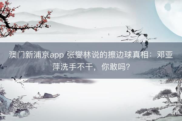 澳门新浦京app 张燮林说的擦边球真相：邓亚萍洗手不干，你敢吗？