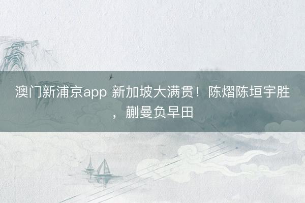 澳门新浦京app 新加坡大满贯!陈熠陈垣宇胜,蒯曼负早田