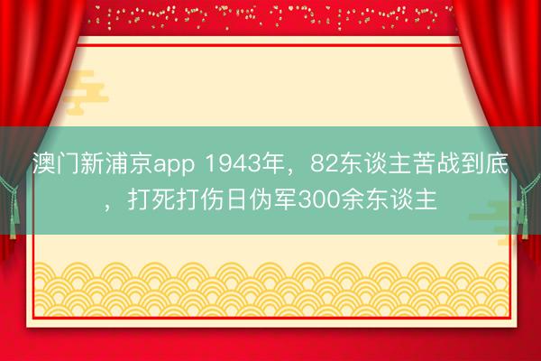 澳门新浦京app 1943年，82东谈主苦战到底，打死打伤日伪军300余东谈主