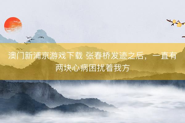 澳门新浦京游戏下载 张春桥发迹之后，一直有两块心病困扰着我方