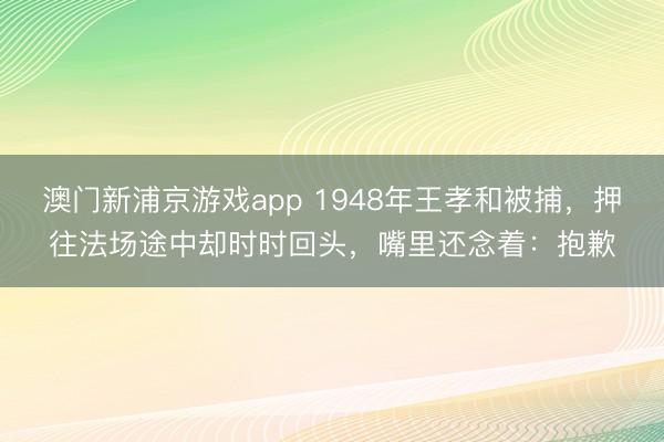澳门新浦京游戏app 1948年王孝和被捕，押往法场途中却时时回头，嘴里还念着：抱歉