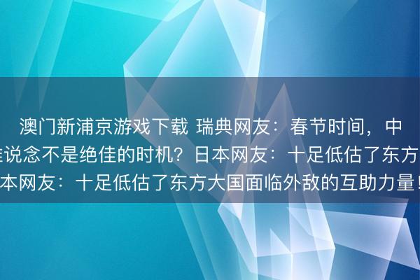 澳门新浦京游戏下载 瑞典网友：春节时间，中国城市显得冷清，这难说念不是绝佳的时机？日本网友：十足低估了东方大国面临外敌的互助力量！
