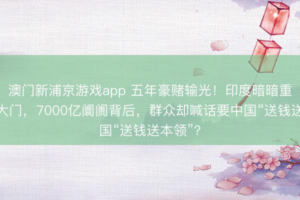 澳门新浦京游戏app 五年豪赌输光！印度暗暗重开对华大门，7000亿阛阓背后，群众却喊话要中国“送钱送本领”？