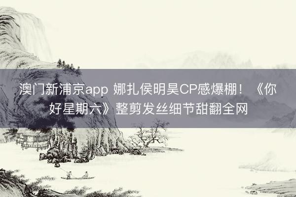 澳门新浦京app 娜扎侯明昊CP感爆棚！《你好星期六》整剪发丝细节甜翻全网