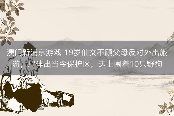 澳门新浦京游戏 19岁仙女不顾父母反对外出旅游，尸体出当今保护区，边上围着10只野狗