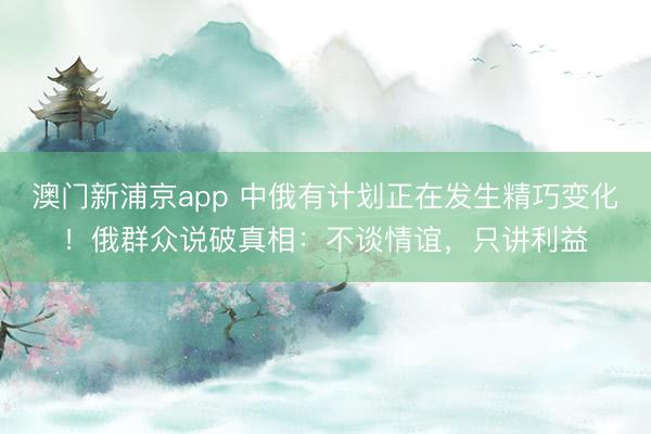 澳门新浦京app 中俄有计划正在发生精巧变化!俄群众说破真相:不谈情谊,只讲利益