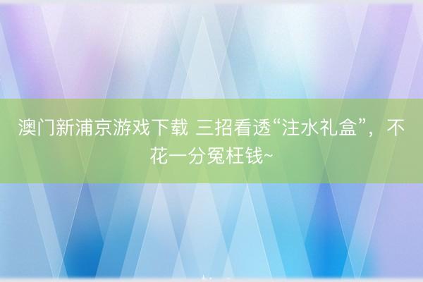 澳门新浦京游戏下载 三招看透“注水礼盒”，不花一分冤枉钱~
