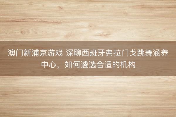 澳门新浦京游戏 深聊西班牙弗拉门戈跳舞涵养中心，如何遴选合适的机构