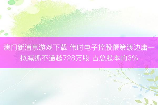 澳门新浦京游戏下载 伟时电子控股鞭策渡边庸一拟减抓不逾越728万股 占总股本的3%