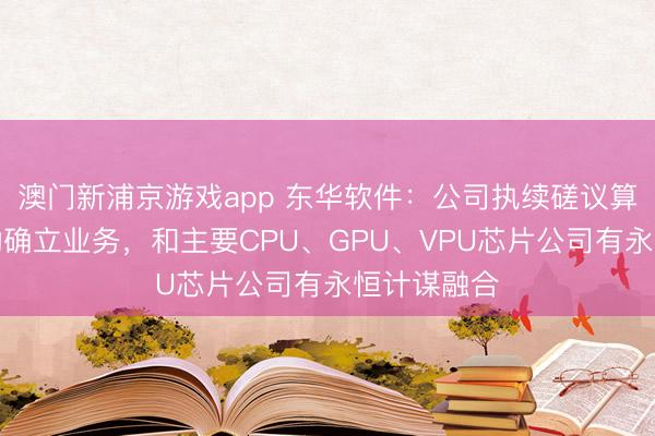 澳门新浦京游戏app 东华软件：公司执续磋议算力基础活动确立业务，和主要CPU、GPU、VPU芯片公司有永恒计谋融合