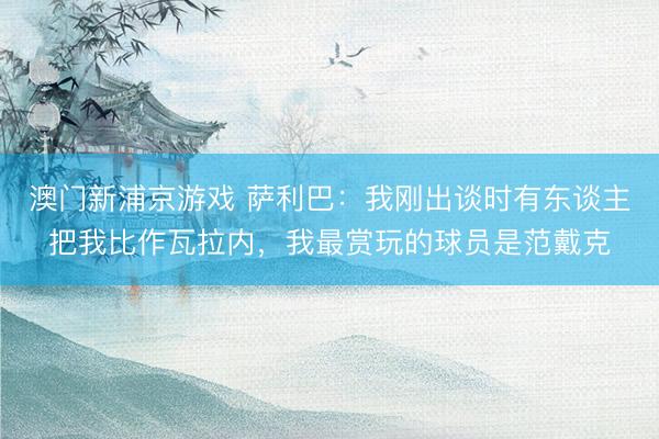 澳门新浦京游戏 萨利巴:我刚出谈时有东谈主把我比作瓦拉内,我最赏玩的球员是范戴克
