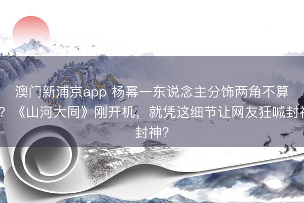 澳门新浦京app 杨幂一东说念主分饰两角不算狠？《山河大同》刚开机，就凭这细节让网友狂喊封神？