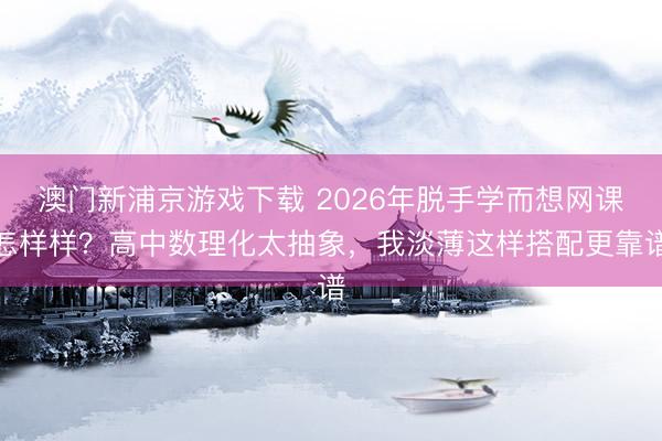 澳门新浦京游戏下载 2026年脱手学而想网课怎样样？高中数理化太抽象，我淡薄这样搭配更靠谱